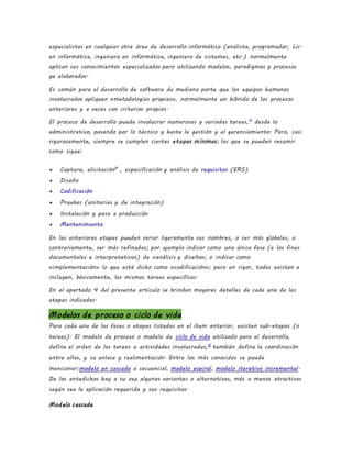 especialistas en cualquier otra área de desarrollo informático (analista, programador, Lic.
en informática, ingeniero en informática, ingeniero de sistemas, etc.) normalmente
aplican sus conocimientos especializados pero utilizando modelos, paradigmas y procesos
ya elaborados.
Es común para el desarrollo de software de mediano porte que los equipos humanos
involucrados apliquen «metodologías propias», normalmente un híbrido de los procesos
anteriores y a veces con criterios propios.
El proceso de desarrollo puede involucrar numerosas y variadas tareas,6
desde lo
administrativo, pasando por lo técnico y hasta la gestión y el gerenciamiento. Pero, casi
rigurosamente, siempre se cumplen ciertas etapas mínimas; las que se pueden resumir
como sigue:
 Captura, elicitación8
, especificación y análisis de requisitos (ERS)
 Diseño
 Codificación
 Pruebas (unitarias y de integración)
 Instalación y paso a producción
 Mantenimiento
En las anteriores etapas pueden variar ligeramente sus nombres, o ser más globales, o
contrariamente, ser más refinadas; por ejemplo indicar como una única fase (a los fines
documentales e interpretativos) de «análisis y diseño»; o indicar como
«implementación» lo que está dicho como «codificación»; pero en rigor, todas existen e
incluyen, básicamente, las mismas tareas específicas.
En el apartado 4 del presente artículo se brindan mayores detalles de cada una de las
etapas indicadas.
Modelos de proceso o ciclo de vida
Para cada una de las fases o etapas listadas en el ítem anterior, existen sub-etapas (o
tareas). El modelo de proceso o modelo de ciclo de vida utilizado para el desarrollo,
define el orden de las tareas o actividades involucradas,6
también define la coordinación
entre ellas, y su enlace y realimentación. Entre los más conocidos se puede
mencionar:modelo en cascada o secuencial, modelo espiral, modelo iterativo incremental.
De los antedichos hay a su vez algunas variantes o alternativas, más o menos atractivas
según sea la aplicación requerida y sus requisitos.
Modelo cascada
 