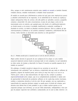 Este, aunque es más comúnmente conocido como modelo en cascada es también llamado
«modelo clásico», «modelo tradicional» o «modelo lineal secuencial».
El modelo en cascada puro difícilmente se utiliza tal cual, pues esto implicaría un previo
y absoluto conocimiento de los requisitos, la no volatilidad de los mismos (o rigidez) y
etapas subsiguientes libres de errores; ello sólo podría ser aplicable a escasos y pequeños
sistemas a desarrollar. En estas circunstancias, el paso de una etapa a otra de las
mencionadas sería sin retorno, por ejemplo pasar del diseño a la codificación implicaría
un diseño exacto y sin errores ni probable modificación o evolución: «codifique lo
diseñado sin errores, no habrá en absoluto variantes futuras». Esto es utópico; ya que
intrínsecamente el software es de carácter evolutivo,9
cambiante y difícilmente libre de
errores, tanto durante su desarrollo como durante su vida operativa.6
Fig. 2 - Modelo cascada puro o secuencial para el ciclo de vida del software.
Algún cambio durante la ejecución de una cualquiera de las etapas en este modelo
secuencial implicaría reiniciar desde el principio todo el ciclo completo, lo cual redundaría
en altos costos de tiempo y desarrollo. La Figura 2 muestra un posible esquema de el
modelo en cuestión.6
Sin embargo, el modelo cascada en algunas de sus variantes es uno de los
actualmente más utilizados,10
por su eficacia y simplicidad, más que nada en software de
pequeño y algunos de mediano porte; pero nunca (o muy rara vez) se lo usa en su
"forma pura", como se dijo anteriormente. En lugar de ello, siempre se produce
algunarealimentación entre etapas, que no es completamente predecible ni rígida; esto
da oportunidad al desarrollo de productos software en los cuales hay ciertas incertezas,
cambios o evoluciones durante el ciclo de vida. Así por ejemplo, una vez capturados y
especificados los requisitos (primera etapa) se puede pasar al diseño del sistema, pero
durante esta última fase lo más probable es que se deban realizar ajustes en los
requisitos (aunque sean mínimos), ya sea por fallas detectadas, ambigüedades o bien por
que los propios requisitos han cambiado o evolucionado; con lo cual se debe retornar a la
 