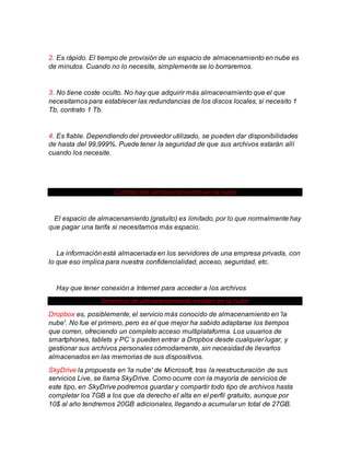 2. Es rápido. El tiempo de provisión de un espacio de almacenamiento en nube es
de minutos. Cuando no lo necesite, simplemente se lo borraremos.
3. No tiene coste oculto. No hay que adquirir más almacenamiento que el que
necesitamos para establecer las redundancias de los discos locales, si necesito 1
Tb, contrato 1 Tb.
4. Es fiable. Dependiendo del proveedor utilizado, se pueden dar disponibilidades
de hasta del 99,999%. Puede tener la seguridad de que sus archivos estarán allí
cuando los necesite.
Contras del almacenamiento en la nube
El espacio de almacenamiento (gratuito) es limitado, por lo que normalmente hay
que pagar una tarifa si necesitamos más espacio.
La información está almacenada en los servidores de una empresa privada, con
lo que eso implica para nuestra confidencialidad, acceso, seguridad, etc.
Hay que tener conexión a Internet para acceder a los archivos
Servicios de almacenamiento existen en la nube
Dropbox es, posiblemente, el servicio más conocido de almacenamiento en 'la
nube'. No fue el primero, pero es el que mejor ha sabido adaptarse los tiempos
que corren, ofreciendo un completo acceso multiplataforma. Los usuarios de
smartphones, tablets y PC´s pueden entrar a Dropbox desde cualquier lugar, y
gestionar sus archivos personales cómodamente, sin necesidad de llevarlos
almacenados en las memorias de sus dispositivos.
SkyDrive la propuesta en 'la nube' de Microsoft, tras la reestructuración de sus
servicios Live, se llama SkyDrive. Como ocurre con la mayoría de servicios de
este tipo, en SkyDrive podremos guardar y compartir todo tipo de archivos hasta
completar los 7GB a los que da derecho el alta en el perfil gratuito, aunque por
10$ al año tendremos 20GB adicionales, llegando a acumular un total de 27GB.
 