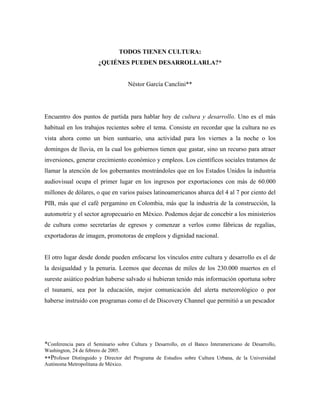 TODOS TIENEN CULTURA:
                        ¿QUIÉNES PUEDEN DESARROLLARLA?*


                                     Néstor García Canclini**




Encuentro dos puntos de partida para hablar hoy de cultura y desarrollo. Uno es el más
habitual en los trabajos recientes sobre el tema. Consiste en recordar que la cultura no es
vista ahora como un bien suntuario, una actividad para los viernes a la noche o los
domingos de lluvia, en la cual los gobiernos tienen que gastar, sino un recurso para atraer
inversiones, generar crecimiento económico y empleos. Los científicos sociales tratamos de
llamar la atención de los gobernantes mostrándoles que en los Estados Unidos la industria
audiovisual ocupa el primer lugar en los ingresos por exportaciones con más de 60.000
millones de dólares, o que en varios países latinoamericanos abarca del 4 al 7 por ciento del
PIB, más que el café pergamino en Colombia, más que la industria de la construcción, la
automotriz y el sector agropecuario en México. Podemos dejar de concebir a los ministerios
de cultura como secretarías de egresos y comenzar a verlos como fábricas de regalías,
exportadoras de imagen, promotoras de empleos y dignidad nacional.


El otro lugar desde donde pueden enfocarse los vínculos entre cultura y desarrollo es el de
la desigualdad y la penuria. Leemos que decenas de miles de los 230.000 muertos en el
sureste asiático podrían haberse salvado si hubieran tenido más información oportuna sobre
el tsunami, sea por la educación, mejor comunicación del alerta meteorológico o por
haberse instruido con programas como el de Discovery Channel que permitió a un pescador




*Conferencia para el Seminario sobre Cultura y Desarrollo, en el Banco Interamericano de Desarrollo,
Washington, 24 de febrero de 2005.
∗∗Profesor Distinguido y Director del Programa de Estudios sobre Cultura Urbana, de la Universidad
Autónoma Metropolitana de México.
 