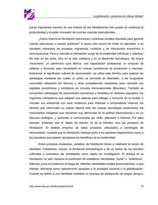 La globalización: ¿productora de culturas híbridas?



pocos fragmentos escritos de una historia de las hibridaciones han puesto en evidencia la
productividad y el poder innovador de muchas mezclas interculturales.

         ¿Cómo fusiona la hibridación estructuras o prácticas sociales discretas para generar
nuevas estructuras y nuevas prácticas? A veces esto ocurre de modo no planeado, o es
resultado imprevisto de procesos migratorios, turísticos y de intercambio económico o
comunicacional. Pero a menudo la hibridación surge de la creatividad individual y colectiva.
No sólo en las artes, sino en la vida cotidiana y en el desarrollo tecnológico. Se busca
“reconvertir” un patrimonio (una fábrica, una capacitación profesional, un conjunto de
saberes y técnicas) para reinsertarlo en nuevas condiciones de producción y mercado.
Aclaremos el significado cultural de reconversión: se utiliza este término para explicar las
estrategias mediante las cuales un pintor se convierte en diseñador, o las burguesías
nacionales adquieren los idiomas y otras competencias necesarias para reinvertir sus
capitales económicos y simbólicos en circuitos transnacionales (Bourdieu). También se
encuentran estrategias de reconversión económica y simbólica en sectores populares: los
migrantes campesinos que adaptan sus saberes para trabajar y consumir en la ciudad, o
vinculan sus artesanías con usos modernos para interesar a compradores urbanos; los
obreros que reformulan su cultura laboral ante las nuevas tecnologías productivas; los
movimientos indígenas que reinsertan sus demandas en la política transnacional o en un
discurso ecológico, y aprenden a comunicarlas por radio, televisión e Internet. Por tales
razones, sostengo que el objeto de estudio no es la hibridez, sino los procesos de
hibridación. El análisis empírico de estos procesos, articulados a estrategias de
reconversión, muestra que la hibridación interesa tanto a los sectores hegemónicos como a
los populares que quieren apropiarse los beneficios de la modernidad.

         Estos procesos incesantes, variados, de hibridación llevan a relativizar la noción de
identidad. Cuestionan, incluso, la tendencia antropológica y de un sector de los estudios
culturales a considerar las identidades como objeto de investigación. El énfasis en la
hibridación no sólo clausura la pretensión de establecer identidades “puras” o “auténticas”.
Además, pone en evidencia el riesgo de delimitar identidades locales autocontenidas, o que
intenten afirmarse como radicalmente opuestas a la sociedad nacional o la globalización.
Cuando se define a una identidad mediante un proceso de abstracción de rasgos (lengua,



http://www.hist.puc.cl/historia/iaspmla.html                                                         10
 