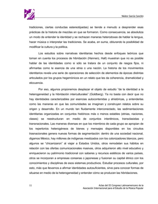 Néstor García Canclini



tradiciones, ciertas conductas estereotipadas) se tiende a menudo a desprender esas
prácticas de la historia de mezclas en que se formaron. Como consecuencia, se absolutiza
un modo de entender la identidad y se rechazan maneras heterodoxas de hablar la lengua,
hacer música o interpretar las tradiciones. Se acaba, en suma, obturando la posibilidad de
modificar la cultura y la política.

          Los estudios sobre narrativas identitarias hechos desde enfoques teóricos que
toman en cuenta los procesos de hibridación (Hannerz, Hall) muestran que no es posible
hablar de las identidades como si sólo se tratara de un conjunto de rasgos fijos, ni
afirmarlas como la esencia de una etnia o una nación. La historia de los movimientos
identitarios revela una serie de operaciones de selección de elementos de épocas distintas
articulados por los grupos hegemónicos en un relato que les da coherencia, dramaticidad y
elocuencia.

          Por eso, algunos proponemos desplazar el objeto de estudio “de la identidad a la
heterogeneidad y la hibridación interculturales” (Goldberg). Ya no basta con decir que no
hay identidades caracterizables por esencias autocontenidas y ahistóricas, y entenderlas
como las maneras en que las comunidades se imaginan y construyen relatos sobre su
origen y desarrollo. En un mundo tan fluidamente interconectado, las sedimentaciones
identitarias organizadas en conjuntos históricos más o menos estables (etnias, naciones,
clases)     se   reestructuran   en   medio   de    conjuntos      interétnicos,     transclasistas      y
transnacionales. Las maneras diversas en que los miembros de cada grupo se apropian de
los repertorios heterogéneos de bienes y mensajes disponibles en los circuitos
trasnacionales genera nuevas formas de segmentación: dentro de una sociedad nacional,
digamos México, hay millones de indígenas mestizados con los colonizadores blancos, pero
algunos se “chicanizaron” al viajar a Estados Unidos, otros remodelan sus hábitos en
relación con las ofertas comunicacionales masivas, otros adquirieron alto nivel educativo y
enriquecieron su patrimonio tradicional con saberes y recursos estéticos de varios países,
otros se incorporan a empresas coreanas o japonesas y fusionan su capital étnico con los
conocimientos y disciplinas de esos sistemas productivos. Estudiar procesos culturales, por
esto, más que llevarnos a afirmar identidades autosuficientes, sirve para conocer formas de
situarse en medio de la heterogeneidad y entender cómo se producen las hibridaciones.



11                                                            Actas del III Congreso Latinoamericano de la
                                              Asociación Internacional para el Estudio de la Música Popular
 