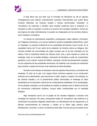 La globalización: ¿productora de culturas híbridas?



         A esta altura hay que decir que el concepto de hibridación es útil en algunas
investigaciones para abarcar conjuntamente contactos interculturales que suelen llevar
nombres diferentes: las fusiones raciales o étnicas denominadas “mestizaje”, el
“sincretismo” de creencias, y también otras mezclas modernas entre lo artesanal y lo
industrial, lo culto y lo popular, lo escrito y lo visual en los mensajes mediáticos. Vemos por
qué algunas de estas interrelaciones no pueden ser designadas con los nombres clásicos,
como mestizas o sincréticas.

         La mezcla de colonizadores españoles y portugueses, luego ingleses y franceses,
con indígenas americanos, a la cual se añadieron esclavos trasladados desde África, volvió
al “mestizaje” un proceso fundacional en las sociedades del llamado nuevo mundo. En la
actualidad menos del 10 por ciento de la población de América Latina es indígena. Son
minorías también las comunidades de origen europeo que no se han mezclado con los
nativos. Pero la importante historia de fusiones entre unos y otros requiere la noción de
mestizaje, tanto en el sentido biológico -producción de fenotipos a partir de cruzamientos
genéticos- como cultural: mezcla de hábitos, creencias y formas de pensamiento europeos
con los originarios de las sociedades americanas. No obstante, ese concepto es insuficiente
para nombrar y explicar las formas más modernas de interculturalidad.

         Durante mucho tiempo se estudiaron más los aspectos fisionómicos y cromáticos del
mestizaje. El color de la piel y los rasgos físicos continúan pesando en la construcción
ordinaria de la subordinación, para discriminar a indios, negros o mujeres. Sin embargo, en
las ciencias sociales y en el pensamiento político democrático el mestizaje se ubica
actualmente en la dimensión cultural de las combinaciones identitarias. En la antropología,
en los estudios culturales y en las políticas la cuestión se plantea como el diseño de formas
de convivencia multicultural moderna, aunque estén condicionadas por el mestizaje
biológico.

         Algo semejante ocurre con el pasaje de las mezclas religiosas a fusiones más
complejas de creencias. Sin duda, corresponde hablar de “sincretismo” para referirse a la
combinación de prácticas religiosas tradicionales. La intensificación de las migraciones y la
difusión transcontinental de creencias y rituales en el último siglo acentuó estas
hibridaciones y aumentó, a veces, la tolerancia hacia ellas. Al punto de que en países como


http://www.hist.puc.cl/historia/iaspmla.html                                                         12
 