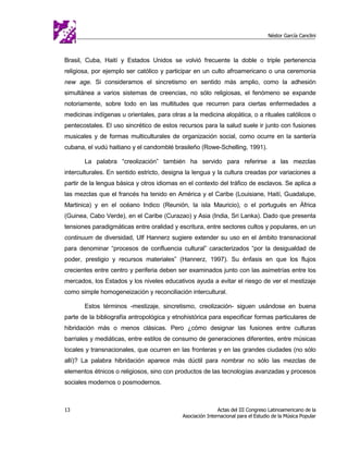 Néstor García Canclini



Brasil, Cuba, Haití y Estados Unidos se volvió frecuente la doble o triple pertenencia
religiosa, por ejemplo ser católico y participar en un culto afroamericano o una ceremonia
new age. Si consideramos el sincretismo en sentido más amplio, como la adhesión
simultánea a varios sistemas de creencias, no sólo religiosas, el fenómeno se expande
notoriamente, sobre todo en las multitudes que recurren para ciertas enfermedades a
medicinas indígenas u orientales, para otras a la medicina alopática, o a rituales católicos o
pentecostales. El uso sincrético de estos recursos para la salud suele ir junto con fusiones
musicales y de formas multiculturales de organización social, como ocurre en la santería
cubana, el vudú haitiano y el candomblé brasileño (Rowe-Schelling, 1991).

       La palabra “creolización” también ha servido para referirse a las mezclas
interculturales. En sentido estricto, designa la lengua y la cultura creadas por variaciones a
partir de la lengua básica y otros idiomas en el contexto del tráfico de esclavos. Se aplica a
las mezclas que el francés ha tenido en América y el Caribe (Louisiane, Haití, Guadalupe,
Martinica) y en el océano Indico (Reunión, la isla Mauricio), o el portugués en África
(Guinea, Cabo Verde), en el Caribe (Curazao) y Asia (India, Sri Lanka). Dado que presenta
tensiones paradigmáticas entre oralidad y escritura, entre sectores cultos y populares, en un
continuum de diversidad, Ulf Hannerz sugiere extender su uso en el ámbito transnacional
para denominar “procesos de confluencia cultural” caracterizados “por la desigualdad de
poder, prestigio y recursos materiales” (Hannerz, 1997). Su énfasis en que los flujos
crecientes entre centro y periferia deben ser examinados junto con las asimetrías entre los
mercados, los Estados y los niveles educativos ayuda a evitar el riesgo de ver el mestizaje
como simple homogeneización y reconciliación intercultural.

       Estos términos -mestizaje, sincretismo, creolización- siguen usándose en buena
parte de la bibliografía antropológica y etnohistórica para especificar formas particulares de
hibridación más o menos clásicas. Pero ¿cómo designar las fusiones entre culturas
barriales y mediáticas, entre estilos de consumo de generaciones diferentes, entre músicas
locales y transnacionales, que ocurren en las fronteras y en las grandes ciudades (no sólo
allí)? La palabra hibridación aparece más dúctil para nombrar no sólo las mezclas de
elementos étnicos o religiosos, sino con productos de las tecnologías avanzadas y procesos
sociales modernos o posmodernos.



13                                                          Actas del III Congreso Latinoamericano de la
                                            Asociación Internacional para el Estudio de la Música Popular
 