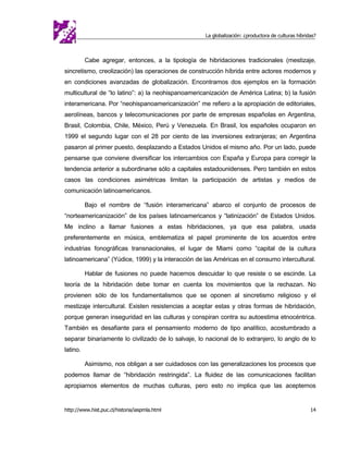 La globalización: ¿productora de culturas híbridas?



          Cabe agregar, entonces, a la tipología de hibridaciones tradicionales (mestizaje,
sincretismo, creolización) las operaciones de construcción híbrida entre actores modernos y
en condiciones avanzadas de globalización. Encontramos dos ejemplos en la formación
multicultural de “lo latino”: a) la neohispanoamericanización de América Latina; b) la fusión
interamericana. Por “neohispanoamericanización” me refiero a la apropiación de editoriales,
aerolíneas, bancos y telecomunicaciones por parte de empresas españolas en Argentina,
Brasil, Colombia, Chile, México, Perú y Venezuela. En Brasil, los españoles ocuparon en
1999 el segundo lugar con el 28 por ciento de las inversiones extranjeras; en Argentina
pasaron al primer puesto, desplazando a Estados Unidos el mismo año. Por un lado, puede
pensarse que conviene diversificar los intercambios con España y Europa para corregir la
tendencia anterior a subordinarse sólo a capitales estadounidenses. Pero también en estos
casos las condiciones asimétricas limitan la participación de artistas y medios de
comunicación latinoamericanos.

          Bajo el nombre de “fusión interamericana” abarco el conjunto de procesos de
“norteamericanización” de los países latinoamericanos y “latinización” de Estados Unidos.
Me inclino a llamar fusiones a estas hibridaciones, ya que esa palabra, usada
preferentemente en música, emblematiza el papel prominente de los acuerdos entre
industrias fonográficas transnacionales, el lugar de Miami como “capital de la cultura
latinoamericana” (Yúdice, 1999) y la interacción de las Américas en el consumo intercultural.

          Hablar de fusiones no puede hacernos descuidar lo que resiste o se escinde. La
teoría de la hibridación debe tomar en cuenta los movimientos que la rechazan. No
provienen sólo de los fundamentalismos que se oponen al sincretismo religioso y el
mestizaje intercultural. Existen resistencias a aceptar estas y otras formas de hibridación,
porque generan inseguridad en las culturas y conspiran contra su autoestima etnocéntrica.
También es desafiante para el pensamiento moderno de tipo analítico, acostumbrado a
separar binariamente lo civilizado de lo salvaje, lo nacional de lo extranjero, lo anglo de lo
latino.

          Asimismo, nos obligan a ser cuidadosos con las generalizaciones los procesos que
podemos llamar de “hibridación restringida”. La fluidez de las comunicaciones facilitan
apropiarnos elementos de muchas culturas, pero esto no implica que las aceptemos


http://www.hist.puc.cl/historia/iaspmla.html                                                        14
 
