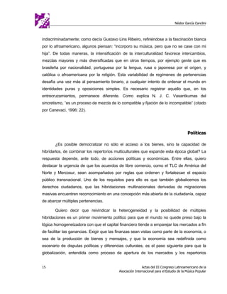 Néstor García Canclini



indiscriminadamente; como decía Gustavo Lins Ribeiro, refiriéndose a la fascinación blanca
por lo afroamericano, algunos piensan: “incorporo su música, pero que no se case con mi
hija”. De todas maneras, la intensificación de la interculturalidad favorece intercambios,
mezclas mayores y más diversificadas que en otros tiempos, por ejemplo gente que es
brasileña por nacionalidad, portuguesa por la lengua, rusa o japonesa por el origen, y
católica o afroamericana por la religión. Esta variabilidad de regímenes de pertenencias
desafía una vez más al pensamiento binario, a cualquier intento de ordenar el mundo en
identidades puras y oposiciones simples. Es necesario registrar aquello que, en los
entrecruzamientos, permanece diferente. Como explica N. J. C. Vasantkumas del
sincretismo, “es un proceso de mezcla de lo compatible y fijación de lo incompatible” (citado
por Canevaci, 1996: 22).




                                                                                           Políticas

       ¿Es posible democratizar no sólo el acceso a los bienes, sino la capacidad de
hibridarlos, de combinar los repertorios multiculturales que expande esta época global? La
respuesta depende, ante todo, de acciones políticas y económicas. Entre ellas, quiero
destacar la urgencia de que los acuerdos de libre comercio, como el TLC de América del
Norte y Mercosur, sean acompañados por reglas que ordenen y fortalezcan el espacio
público transnacional. Uno de los requisitos para ello es que también globalicemos los
derechos ciudadanos, que las hibridaciones multinacionales derivadas de migraciones
masivas encuentren reconocimiento en una concepción más abierta de la ciudadanía, capaz
de abarcar múltiples pertenencias.

       Quiero decir que reivindicar la heterogeneidad y la posibilidad de múltiples
hibridaciones es un primer movimiento político para que el mundo no quede preso bajo la
lógica homogeneizadora con que el capital financiero tiende a emparejar los mercados a fin
de facilitar las ganancias. Exigir que las finanzas sean vistas como parte de la economía, o
sea de la producción de bienes y mensajes, y que la economía sea redefinida como
escenario de disputas políticas y diferencias culturales, es el paso siguiente para que la
globalización, entendida como proceso de apertura de los mercados y los repertorios


15                                                         Actas del III Congreso Latinoamericano de la
                                           Asociación Internacional para el Estudio de la Música Popular
 