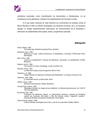 La globalización: ¿productora de culturas híbridas?



simbólicos nacionales, como intensificación de intercambios e hibridaciones, no se
empobrezca como globalismo, dictadura homogeneizadora del mercado mundial.

         A lo que están haciendo en esta dirección los movimientos de protesta contra el
Banco Mundial, el FMI y la OECD (ecologistas, por derechos humanos, etc.), es necesario
agregar un trabajo específicamente intercultural, de reconocimiento de la diversidad y
afirmación de solidaridades entre países, etnias y organismos culturales.




                                                                                              Bibliografía

Albrow, Martin. 1997.
         The Global Age, Stanford University Press, Stanford.
Appadurai, Arjun. 1996.
        Modernity at Large: Cultural Dimensions of Globalization, University of Minnesota Press,
        Minneapolis.
Beck, Ulrich. 1998.
          ¿Qué es la globalización?: Falacias del globalismo, respuestas a la globalización, Paidós,
          Barcelona.
Bhabha, Homi K. 1994.
         The Location of Culture, Routledge, London and New York.
Bourdieu, Pierre. 1979.
         La distinction-Critique social du jugement, Minuit, París.
Callender, L.A. 1988.
         “Gregor Mendel: An Opponent of Descent with Modification”, en History of Science, XVI.
Chesnaux, Jean. 1989.
        La modernité-monde, La Découverte, París.
Clifford, James. 1999.
           Itinerarios transculturales, Gedisa, Barcelona.
Cornejo Polar, Antonio. 1997.
         “Mestizaje e hibridez: los riesgos de las metáforas”, en Revista iberoamericana, Vol. LXIII, Nº
         180, julio-septiembre.
De Grandis, Rita. 1995.
        “Processos de hibridacao cultural”, en Imprevisíveis Américas: questoes de hibridacao
        cultural nas Américas, Zilá Berdn y Rita De Grandis coords., Sagra-DC Luzzatto /
        Associacao Brasilera de Estudos Canadenses, Porto Alegre.
García Canclini, Néstor. 1989.
         Culturas híbridas. Estrategias para entrar y salir de la modernidad, Grijalbo, México.




http://www.hist.puc.cl/historia/iaspmla.html                                                                 16
 