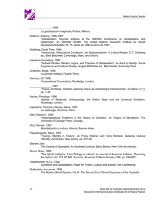 Néstor García Canclini



_______________. 1999.
        La globalización imaginada, Paidós, México.
Giddens, Anthony. 1996-1997.
         “Globalization: Keynote address at the UNRISD Conference on Globalization and
         Citizenship”, en UNRISD NEWS, The United Nations Research Institute for Social
         Development Bulletin, N° 15, otoño de 1996-invierno de 1997.
Goldberg, David Theo. 1994.
         “Introduction: Multicultural Conditions”, en Multiculturalisim: A Critical Reader, D.T. Goldberg
         ed., Basil Blackwell, Cambridge, Mass. and Oxford.
Lawrence Grossberg. 1997.
        “Cultural Studies, Modern Logics, and Theories of Globalisation”, en Back to Reality: Social
        Experience and Cultural Studies, Angela McRobbie ed., Manchester University Press.
Gruzinski, Serge. 1999.
          La pensée métisse, Fayard, París.
Hannerz, Ulf. 1996.
         Transnational Connections, Routledge, London.
_______________. 1997.
        “Fluxos, fronteiras, híbridos: palavras-chave da antropología transnacional”, en Maná, 3 (1),
        pp. 7-39.
Harvey, Penelope. 1996.
         Hybrids of Modernity. Anthropology, the Nation State and the Universal Exhibition,
         Routledge, London.
Laplantine, Francois y Nouss, Alexis. 1997.
          Le métissage, Dominos, París.
Olby, Robert C. 1985.
         “Historiographical Problems in the History of Genetics”, en Origins of Mendelism, The
         University of Chicago Press, Chicago.
Ortiz, Renato. 1997.
          Mundialización y cultura, Alianza, Buenos Aires.
Papastergiadis, Nikos. 1997.
         “Tracing Hibridity in Theory”, en Pnina Webner and Tariq Modood, Debating Cultural
         Hibridity, Zed Books, New Jersey, pp. 257-28.
Stavans, Ilan.
          The Sounds of Spanglish: An Illustrated Lexicon, Basic Books, New York (en prensa).
Stross, Brian. 1999.
          “The hybrid metaphor. From Biology to culture”, en Journal of American Folklore, Theorizing
          the Hybrid, Vol. 112, Nº 445, Summer, American Folklore Society, USA, pp. 254-267.
Vasantkumar, N.J.C. 1992.
        Sycretism and Globalization, Paper for Theory, Culture and Society 10th Conference.
Wallerstein, Immanuel. 1989.
          The Modern World-System, Vol.III: The Second Era of Great Expansion of the Capitalist




17                                                               Actas del III Congreso Latinoamericano de la
                                                 Asociación Internacional para el Estudio de la Música Popular
 