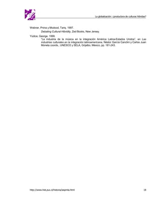 La globalización: ¿productora de culturas híbridas?



Webner, Pnina y Modood, Tariq. 1997.
        Debating Cultural Hibridity, Zed Books, New Jersey.
Yúdice, George. 1999.
         “La industria de la música en la integración América Latina-Estados Unidos”, en Las
         industrias culturales en la integración latinoamericana, Néstor García Canclini y Carlos Juan
         Moneta coords., UNESCO y SELA, Grijalbo, México, pp. 181-243.




http://www.hist.puc.cl/historia/iaspmla.html                                                             18
 
