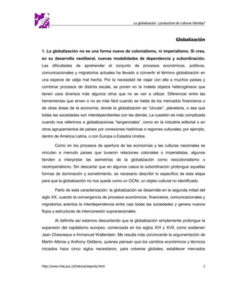 La globalización: ¿productora de culturas híbridas?




                                                                                   Globalización

1. La globalización no es una forma nueva de colonialismo, ni imperialismo. Sí crea,
en su desarrollo neoliberal, nuevas modalidades de dependencia y subordinación.
Las dificultades de aprehender el conjunto de procesos económicos, políticos,
comunicacionales y migratorios actuales ha llevado a convertir el término globalización en
una especie de valija mal hecha. Por la necesidad de viajar con ella a muchos países y
combinar procesos de distinta escala, se ponen en la maleta objetos heterogéneos que
tienen usos diversos más algunos otros que no se van a utilizar. Diferenciar entre las
herramientas que sirven o no es más fácil cuando se habla de los mercados financieros o
de otras áreas de la economía, donde la globalización es “circular”, planetaria, o sea que
todas las sociedades son interdependientes con las demás. La cuestión es más complicada
cuando nos referimos a globalizaciones “tangenciales”, como en la industria editorial o en
otros agrupamientos de países por conexiones históricas o regiones culturales; por ejemplo,
dentro de América Latina, o con Europa o Estados Unidos.

         Como en los procesos de apertura de las economías y las culturas nacionales se
vinculan a menudo países que tuvieron relaciones coloniales o imperialistas, algunos
tienden a interpretar las asimetrías de la globalización como neocolonialismo o
neoimperialismo. Sin descartar que en algunos casos la subordinación prolongue aquellas
formas de dominación y sometimiento, es necesario describir lo específico de esta etapa
para que la globalización no nos quede como un OCNI, un objeto cultural no identificado.

         Parto de esta caracterización: la globalización se desarrolla en la segunda mitad del
siglo XX, cuando la convergencia de procesos económicos, financieros, comunicacionales y
migratorios acentúa la interdependencia entre casi todas las sociedades y genera nuevos
flujos y estructuras de interconexión supranacionales.

         Al definirla así estamos descartando que la globalización simplemente prolongue la
expansión del capitalismo europeo, comenzada en los siglos XVI y XVII, como sostienen
Jean Chesneaux e Immanuel Wallerstein. Me resulta más convincente la argumentación de
Martin Albrow y Anthony Giddens, quienes piensan que los cambios económicos y técnicos
iniciados hace cinco siglos necesitaron, para volverse globales, establecer mercados



http://www.hist.puc.cl/historia/iaspmla.html                                                          2
 