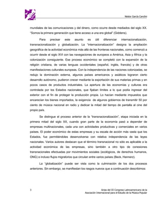 Néstor García Canclini



mundiales de las comunicaciones y del dinero, como ocurre desde mediados del siglo XX.
“Somos la primera generación que tiene acceso a una era global” (Giddens).

       Para    precisar    este    asunto     es      útil    diferenciar      internacionalización,
transnacionalización y globalización. La “internacionalización” designa la ampliación
geográfica de la actividad económica más allá de las fronteras nacionales, como comenzó a
ocurrir desde el siglo XVI con las navegaciones de europeos a América, Asia y África y la
colonización consiguiente. Ese proceso económico se completó con la expansión de la
religión cristiana, de varias lenguas occidentales (español, inglés, francés) y de otras
manifestaciones culturales europeas. Con la independencia de las naciones colonizadas, se
redujo la dominación externa, algunos países americanos y asiáticos lograron cierto
desarrollo autónomo, pudieron crecer mediante la exportación de sus materias primas y en
pocos casos de productos industriales. La apertura de las economías y culturas era
controlada por los Estados nacionales, que fijaban límites a lo que podía ingresar del
exterior con el fin de proteger la producción propia. Lo hacían mediante impuestos que
encarecían los bienes importados, la exigencia de algunos gobiernos de transmitir 50 por
ciento de música nacional en radio y dedicar la mitad del tiempo de pantalla al cine del
propio país.

       Se distingue el proceso anterior de la “transnacionalización”, etapa iniciada en la
primera mitad del siglo XX, cuando gran parte de la economía pasó a depender de
empresas multinacionales, cada una con actividades productivas y comerciales en varios
países. El poder económico de estas empresas y su escala de acción más vasta que los
Estados, fue permitiéndoles desenvolverse con relativa independencia de las leyes
nacionales. Varios autores destacan que el término transnacional no sólo es aplicable a la
actividad económica de las empresas, sino también a otro tipo de conexiones
transnacionales efectuadas por movimientos sociales (ecológicos, de derechos humanos,
ONG) e incluso flujos migratorios que circulan entre varios países (Beck, Hannerz).

       La “globalización” puede ser vista como la culminación de los dos procesos
anteriores. Sin embargo, se manifiestan los rasgos nuevos que a continuación describimos:




3                                                           Actas del III Congreso Latinoamericano de la
                                            Asociación Internacional para el Estudio de la Música Popular
 