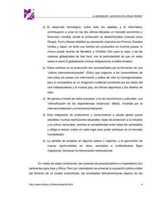 La globalización: ¿productora de culturas híbridas?



             a) El desarrollo tecnológico, sobre todo los satélites y la informática,
                  contribuyeron a crear en las dos últimas décadas un mercado económico y
                  financiero mundial, donde la producción se desterritorializa (marcas como
                  Peugot, Ford y Nissan debilitan su asociación originaria con Francia, Estados
                  Unidos y Japón, en tanto sus coches son producidos en muchos países; lo
                  mismo puede decirse de Benetton y Christian Dior para la ropa, o de las
                  cadenas globalizadas de fast food, con la particularidad de que en estos
                  casos a veces la globalización incluye adaptaciones a estilos locales).

             b) Estos cambios en la producción son acompañados por la formación de una
                  “cultura internacional-popular” (Ortiz) que organiza a los consumidores de
                  casi todos los países con información y estilos de vida no homogeneizados,
                  pero sí compartidos en un imaginario multilocal constituido por los ídolos del
                  cine hollywoodense y la música pop, los héroes deportivos y los diseños de
                  ropa.

             c) Se genera a través de estos procesos, a la vez económicos y culturales, una
                  “intensificación de las dependencias recíprocas” (Beck), iniciadas por la
                  internacionalización y la transnacionalización.

             d) Esta integración de productores y consumidores a escala global vuelve
                  obsoletas muchas restricciones aduanales, leyes de protección a la industria
                  y la cultura nacionales, acentúa la competitividad entre todas las sociedades
                  y obliga a reducir costos en cada lugar para poder participar en el mercado
                  mundializado.

             e) La pérdida de empleos en algunos países o regiones, y la generación de
                  nuevas      oportunidades    en   otros,     asociados       a    multitudinarios      flujos
                  migratorios, favorecen la interconexión transnacional.



         En medio de estas condiciones, las nociones de poscolonialismo e imperialismo son
pertinentes para Asia y África. Pero por colonialismo se entiende la ocupación político-militar
del territorio de un pueblo subordinado, las sociedades latinoamericanas dejaron de ser


http://www.hist.puc.cl/historia/iaspmla.html                                                                  4
 