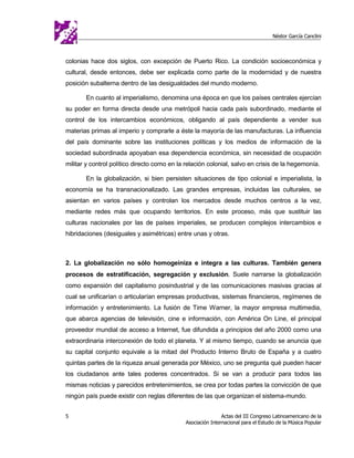 Néstor García Canclini



colonias hace dos siglos, con excepción de Puerto Rico. La condición socioeconómica y
cultural, desde entonces, debe ser explicada como parte de la modernidad y de nuestra
posición subalterna dentro de las desigualdades del mundo moderno.

       En cuanto al imperialismo, denomina una época en que los países centrales ejercían
su poder en forma directa desde una metrópoli hacia cada país subordinado, mediante el
control de los intercambios económicos, obligando al país dependiente a vender sus
materias primas al imperio y comprarle a éste la mayoría de las manufacturas. La influencia
del país dominante sobre las instituciones políticas y los medios de información de la
sociedad subordinada apoyaban esa dependencia económica, sin necesidad de ocupación
militar y control político directo como en la relación colonial, salvo en crisis de la hegemonía.

       En la globalización, si bien persisten situaciones de tipo colonial e imperialista, la
economía se ha transnacionalizado. Las grandes empresas, incluidas las culturales, se
asientan en varios países y controlan los mercados desde muchos centros a la vez,
mediante redes más que ocupando territorios. En este proceso, más que sustituir las
culturas nacionales por las de países imperiales, se producen complejos intercambios e
hibridaciones (desiguales y asimétricas) entre unas y otras.



2. La globalización no sólo homogeiniza e integra a las culturas. También genera
procesos de estratificación, segregación y exclusión. Suele narrarse la globalización
como expansión del capitalismo posindustrial y de las comunicaciones masivas gracias al
cual se unificarían o articularían empresas productivas, sistemas financieros, regímenes de
información y entretenimiento. La fusión de Time Warner, la mayor empresa multimedia,
que abarca agencias de televisión, cine e información, con América On Line, el principal
proveedor mundial de acceso a Internet, fue difundida a principios del año 2000 como una
extraordinaria interconexión de todo el planeta. Y al mismo tiempo, cuando se anuncia que
su capital conjunto equivale a la mitad del Producto Interno Bruto de España y a cuatro
quintas partes de la riqueza anual generada por México, uno se pregunta qué pueden hacer
los ciudadanos ante tales poderes concentrados. Si se van a producir para todos las
mismas noticias y parecidos entretenimientos, se crea por todas partes la convicción de que
ningún país puede existir con reglas diferentes de las que organizan el sistema-mundo.


5                                                            Actas del III Congreso Latinoamericano de la
                                             Asociación Internacional para el Estudio de la Música Popular
 