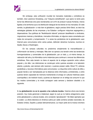 La globalización: ¿productora de culturas híbridas?



         Sin embargo, esta unificación mundial de mercados materiales y simbólicos es
también, dice Lawrence Grossberg, una "máquina estratificante", que opera no tanto para
borrar las diferencias sino para reordenarlas con el fin de producir nuevas fronteras, menos
ligadas a los territorios que a la distribución desigual de los bienes en los mercados. En este
sentido, la globalización -o más bien el globalismo, según precisa Ulrich Beck, es decir las
estrategias globales de las empresas y los Estados- configuran máquinas segregantes y
dispersadoras. Sus políticas de “flexibilización laboral” producen desafiliación a sindicatos,
migraciones masivas y dramáticas, mercados informales, en algunos casos conectados por
redes de corrupción y lumpenización. Y a veces los perdedores de la globalización usan
Internet para comunicarse entre varios países, defender derechos humanos, reunirse en
Seatle, Davos o Washington.

         En los campos culturales no predomina simplemente la mercantilización y
uniformación de bienes y mensajes. Más bien se aprecia una tensión entre las tendencias
homogenizadoras y comerciales de la globalización, por un lado, y, al mismo tiempo, la
valoración del arte y la informática como instancias para continuar o renovar las diferencias
simbólicas. Pero esta tensión no tiene el aspecto de la antigua oposición entre cultura
popular y de élite. Las distinciones se construyen entre quienes acceden a la televisión
abierta y gratuita, casi siempre sólo nacional, o quienes poseen cable, Direct TV, antenas
parabólicas y recursos informáticos para comunicarse. La disyuntiva entre cultura de élite y
popular tiende a ser reemplazada por la distancia entre informados y entretenidos, o entre
quienes tienen capacidad de memoria manteniendo el arraigo en culturas históricas (sean
cosmopolitas o de tradición local) y quienes se dispersan en el vértigo de consumir lo que
los medios comerciales y la moda consagran cada semana y declaran obsoleto a la
siguiente.



3. La globalización no es lo opuesto a las culturas locales. Veamos ahora esa tercera
posición, hoy moda gerencial e intelectual, según la cual ya no habría antagonismo polar
entre globalización y culturas locales, sino constante “glocalización”. No faltan ejemplos que
lo avalen. La oferta televisiva en América Latina por cable combina canales nacionales, de
Estados Unidos, España y países latinoamericanos. La mayor parte de la música ranchera


http://www.hist.puc.cl/historia/iaspmla.html                                                          6
 