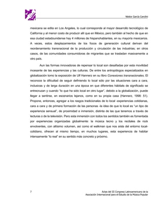 Néstor García Canclini



mexicana se edita en Los Angeles, lo cual corresponde al mayor desarrollo tecnológico de
California y al menor costo de producir allí que en México, pero también al hecho de que en
esa ciudad estadounidense hay 4 millones de hispanohablantes, en su mayoría mexicanos.
A veces, estos desplazamientos de los focos de generación cultural derivan del
reordenamiento transnacional de la producción y circulación de las industrias; en otros
casos, de las comunidades consumidoras de migrantes que se trasladan masivamente a
otro país.

       Aun las formas innovadoras de repensar lo local son desafiadas por esta movilidad
incesante de las experiencias y las culturas. De entre los antropólogos especializados en
globalización tomo la exposición de Ulf Hannerz en su libro Conexiones transnacionales. El
reconoce la dificultad de seguir definiendo lo local sólo por las situaciones cara a cara,
inclusivas y de larga duración en una época en que diferentes hábitats de significado se
entrecruzan y cuando “lo que ha sido local en otro lugar”, debido a la globalización, puede
llegar a sentirse, en escenarios lejanos, como en su propia casa (Hannerz, 1998: 51).
Propone, entonces, agregar a los rasgos tradicionales de lo local -experiencias cotidianas,
cara a cara y de primera formación de las personas -la idea de que lo local es “un tipo de
experiencia sensual”, de proximidad e inmersión, distinta de las que tenemos a través de
lecturas o de la televisión. Pero esta inmersión con todos los sentidos también es fomentada
por experiencias organizadas globalmente: la música tecno y los recitales de rock
envolventes, con altísimo volumen, así como el walkman que nos aísla del entorno local-
cotidiano, ofrecen al mismo tiempo, en muchos lugares, esta experiencia de habitar
intensamente “lo real” en su sentido más concreto y próximo.




7                                                          Actas del III Congreso Latinoamericano de la
                                           Asociación Internacional para el Estudio de la Música Popular
 