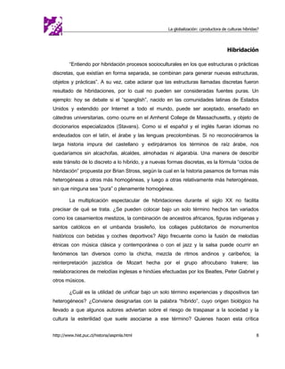 La globalización: ¿productora de culturas híbridas?




                                                                                      Hibridación

         “Entiendo por hibridación procesos socioculturales en los que estructuras o prácticas
discretas, que existían en forma separada, se combinan para generar nuevas estructuras,
objetos y prácticas”. A su vez, cabe aclarar que las estructuras llamadas discretas fueron
resultado de hibridaciones, por lo cual no pueden ser consideradas fuentes puras. Un
ejemplo: hoy se debate si el “spanglish”, nacido en las comunidades latinas de Estados
Unidos y extendido por Internet a todo el mundo, puede ser aceptado, enseñado en
cátedras universitarias, como ocurre en el Amherst College de Massachusetts, y objeto de
diccionarios especializados (Stavans). Como si el español y el inglés fueran idiomas no
endeudados con el latín, el árabe y las lenguas precolombinas. Si no reconociéramos la
larga historia impura del castellano y extirpáramos los términos de raíz árabe, nos
quedaríamos sin alcachofas, alcaldes, almohadas ni algarabía. Una manera de describir
este tránsito de lo discreto a lo híbrido, y a nuevas formas discretas, es la fórmula “ciclos de
hibridación” propuesta por Brian Stross, según la cual en la historia pasamos de formas más
heterogéneas a otras más homogéneas, y luego a otras relativamente más heterogéneas,
sin que ninguna sea “pura” o plenamente homogénea.

         La multiplicación espectacular de hibridaciones durante el siglo XX no facilita
precisar de qué se trata. ¿Se pueden colocar bajo un solo término hechos tan variados
como los casamientos mestizos, la combinación de ancestros africanos, figuras indígenas y
santos católicos en el umbanda brasileño, los collages publicitarios de monumentos
históricos con bebidas y coches deportivos? Algo frecuente como la fusión de melodías
étnicas con música clásica y contemporánea o con el jazz y la salsa puede ocurrir en
fenómenos tan diversos como la chicha, mezcla de ritmos andinos y caribeños; la
reinterpretación jazzística de Mozart hecha por el grupo afrocubano Irakere; las
reelaboraciones de melodías inglesas e hindúes efectuadas por los Beatles, Peter Gabriel y
otros músicos.

         ¿Cuál es la utilidad de unificar bajo un solo término experiencias y dispositivos tan
heterogéneos? ¿Conviene designarlas con la palabra “híbrido”, cuyo origen biológico ha
llevado a que algunos autores adviertan sobre el riesgo de traspasar a la sociedad y la
cultura la esterilidad que suele asociarse a ese término? Quienes hacen esta crítica


http://www.hist.puc.cl/historia/iaspmla.html                                                          8
 