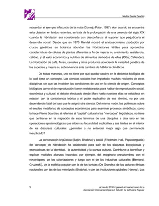 Néstor García Canclini



recuerdan el ejemplo infecundo de la mula (Cornejo Polar, 1997). Aun cuando se encuentra
esta objeción en textos recientes, se trata de la prolongación de una creencia del siglo XIX
cuando la hibridación era considerada con desconfianza al suponer que perjudicaría el
desarrollo social. Desde que en 1870 Mendel mostró el enriquecimiento producido por
cruces genéticos en botánica abundan las hibridaciones fértiles para aprovechar
características de células de plantas diferentes a fin de mejorar su crecimiento, resistencia,
calidad, y el valor económico y nutritivo de alimentos derivados de ellas (Olby; Callender).
La hibridación de café, flores, cereales y otros productos acrecienta la variedad genética de
las especies y mejora su sobrevivencia ante cambios de hábitat o climáticos.

       De todas maneras, uno no tiene por qué quedar cautivo en la dinámica biológica de
la cual toma un concepto. Las ciencias sociales han importado muchas nociones de otras
disciplinas sin que las invaliden las condiciones de uso en la ciencia de origen. Conceptos
biológicos como el de reproducción fueron reelaborados para hablar de reproducción social,
económica y cultural: el debate efectuado desde Marx hasta nuestros días se establece en
relación con la consistencia teórica y el poder explicativo de ese término, no por una
dependencia fatal del uso que le asignó otra ciencia. Del mismo modo, las polémicas sobre
el empleo metafórico de conceptos económicos para examinar procesos simbólicos, como
lo hace Pierre Bourdieu al referirse al “capital” cultural y los “mercados” lingüísticos, no tiene
que centrarse en la migración de esos términos de una disciplina a otra sino en las
operaciones epistemológicas que sitúen su fecundidad explicativa y sus límites en el interior
de los discursos culturales: ¿permiten o no entender mejor algo que permanecía
inexplicado?

       La construcción lingüística (Bajtin, Bhabha) y social (Friedman, Hall, Papastergiadis)
del concepto de hibridación ha colaborado para salir de los discursos biologicistas y
esencialistas de la identidad, la autenticidad y la pureza cultural. Contribuye a identificar y
explicar múltiples alianzas fecundas: por ejemplo, del imaginario precolombino con el
novohispano de los colonizadores y luego con el de las industrias culturales (Bernand,
Gruzinski), de la estética popular con la de los turistas (De Grandis), de las culturas étnicas
nacionales con las de las metrópolis (Bhabha), y con las instituciones globales (Harvey). Los




9                                                             Actas del III Congreso Latinoamericano de la
                                              Asociación Internacional para el Estudio de la Música Popular
 