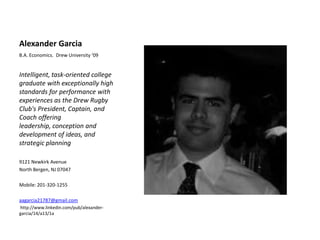 Alexander Garcia B.A. Economics.  Drew University ‘09 Intelligent, task-oriented college graduate with exceptionally high standards for performance with experiences as the Drew Rugby Club&apos;s President, Captain, and Coach offering leadership, conception and development of ideas, and strategic planning 9121 Newkirk Avenue North Bergen, NJ 07047 Mobile: 201-320-1255 aagarcia21787@gmail.com  http://www.linkedin.com/pub/alexander-garcia/14/a13/1a 