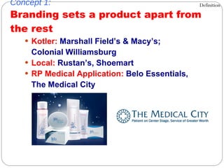 Concept 1: Branding sets a product apart from the rest Kotler:  Marshall Field’s & Macy’s;  Colonial Williamsburg Local:  Rustan’s, Shoemart RP Medical Application:  Belo Essentials,  The Medical City Definition 