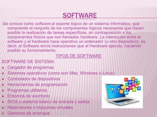 SOFTWARE
-Se conoce como software al soporte lógico de un sistema informatico, que
comprende el conjunto de los componentes lógicos necesarios que hacen
posible la realización de tareas específicas, en contraposición a los
componentes físicos que son llamados hardware. La interacción entre el
software y el hardware hace operativo un ordenador (u otro dispositivo), es
decir, el Software envía instrucciones que el Hardware ejecuta, haciendo
posible su funcionamiento.
TIPOS DE SOFTWARE
SOFTWARE DE SISTEMA:
 Cargador de programas
 Sistemas operativos (como son Mac, Windows o Linux)
 Controlador de dispositivos
 Herramientas de programación
 Programas utilitarios
 Entornos de escritorio
 BIOS o sistema básico de entrada y salida
 Hipervisores o máquinas virtuales
 Gestores de arranque
 