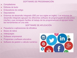 SOFTWARE DE PROGRAMACIÓN
 Compiladores
 Editores de texto
 Enlazadores de código
 Depuradores
 Entornos de desarrollo integrado (IDE por sus siglas en inglés). Los entornos de
desarrollo integrado agrupan los diferentes software de programación en una única
interfaz y que consiguen facilitar el trabajo de los programadores al agrupar todas
las herramientas en una sola.
SOFTWARE DE APLICACIÓN
 Paquetería o aplicaciones de ofimática
 Bases de datos
 Videojuegos
 Software empresarial
 Programas o software educativo
 Software de gestión o cálculo numérico
 
