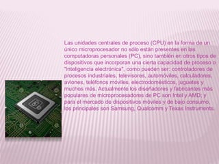 Las unidades centrales de proceso (CPU) en la forma de un
único microprocesador no sólo están presentes en las
computadoras personales (PC), sino también en otros tipos de
dispositivos que incorporan una cierta capacidad de proceso o
"inteligencia electrónica", como pueden ser: controladores de
procesos industriales, televisores, automóviles, calculadores,
aviones, teléfonos móviles, electrodomésticos, juguetes y
muchos más. Actualmente los diseñadores y fabricantes más
populares de microprocesadores de PC son Intel y AMD; y
para el mercado de dispositivos móviles y de bajo consumo,
los principales son Samsung, Qualcomm y Texas Instruments.
 