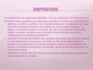 DISPOSITIVOS
Los dispositivos son regímenes definibles, con sus variaciones y transformaciones.
Presentan líneas de fuerza que atraviesan umbrales en función de los cuales son
estéticos, científicos, políticos, etc. Cuando la fuerza en un dispositivo en lugar
de entrar en relación lineal con otra fuerza, se vuelve sobre sí misma y se
afecta, no se trata de saber ni de poder, sino de un proceso de individuación
relativo a grupos o personas que se sustrae a las relaciones de fuerzas
establecidas como saberes constituidos.
 DISPOSITIVOS DE ENTRADA: Son aquellos que sirven para introducir datos a
la computadora para su proceso. Los datos se leen de los dispositivos de
entrada y se almacenan en la memoria central o interna. Los dispositivos de
entrada convierten la información en señales eléctricas que se almacenan en
la memoria central.
 DISPOSITIVOS DE SALIDA: Son los que permiten representar los resultados
(salida) del proceso de datos.
 