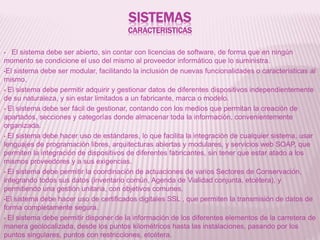 SISTEMAS
CARACTERISTICAS
• El sistema debe ser abierto, sin contar con licencias de software, de forma que en ningún
momento se condicione el uso del mismo al proveedor informático que lo suministra.
•El sistema debe ser modular, facilitando la inclusión de nuevas funcionalidades o características al
mismo.
• El sistema debe permitir adquirir y gestionar datos de diferentes dispositivos independientemente
de su naturaleza, y sin estar limitados a un fabricante, marca o modelo.
• El sistema debe ser fácil de gestionar, contando con los medios que permitan la creación de
apartados, secciones y categorías donde almacenar toda la información, convenientemente
organizada.
• El sistema debe hacer uso de estándares, lo que facilita la integración de cualquier sistema, usar
lenguajes de programación libres, arquitecturas abiertas y modulares, y servicios web SOAP, que
permiten la integración de dispositivos de diferentes fabricantes, sin tener que estar atado a los
mismos proveedores y a sus exigencias.
• El sistema debe permitir la coordinación de actuaciones de varios Sectores de Conservación,
integrando todos sus datos (inventario común, Agenda de Vialidad conjunta, etcétera), y
permitiendo una gestión unitaria, con objetivos comunes.
•El sistema debe hacer uso de certificados digitales SSL , que permiten la transmisión de datos de
forma completamente segura.
• El sistema debe permitir disponer de la información de los diferentes elementos de la carretera de
manera geolocalizada, desde los puntos kilométricos hasta las instalaciones, pasando por los
puntos singulares, puntos con restricciones, etcétera.
 