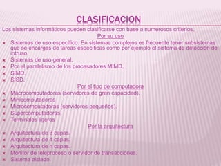 CLASIFICACION
Los sistemas informáticos pueden clasificarse con base a numerosos criterios.
Por su uso
 Sistemas de uso específico. En sistemas complejos es frecuente tener subsistemas
que se encargas de tareas específicas como por ejemplo el sistema de detección de
intruso.
 Sistemas de uso general.
 Por el paralelismo de los procesadores MIMD.
 SIMD.
 SISD.
Por el tipo de computadora
 Macrocomputadoras (servidores de gran capacidad).
 Minicomputadoras
 Microcomputadoras (servidores pequeños).
 Supercomputadoras.
 Terminales ligeros
Por la arquitectura
 Arquitectura de 3 capas.
 Arquitectura de 4 capas.
 Arquitectura de n capas.
 Monitor de teleproceso o servidor de transacciones.
 Sistema aislado.
 