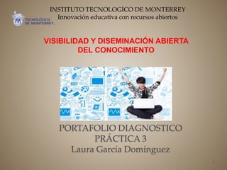 PORTAFOLIO DIAGNOSTICO
PRÁCTICA 3
Laura García Domínguez
VISIBILIDAD Y DISEMINACIÓN ABIERTA
DEL CONOCIMIENTO
1
INSTITUTO TECNOLOGÍCO DE MONTERREY
Innovación educativa con recursos abiertos
 