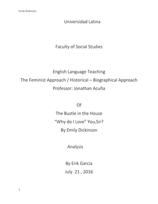Emily Dickinson
1
Universidad Latina
Faculty of Social Studies
English Language Teaching
The Feminist Approach / Historical – Biographical Approach
Professor: Jonathan Acuña
Of
The Bustle in the House
“Why do I Love” You,Sir?
By Emily Dickinson
Analysis
By Erik García
July 21 , 2016
 