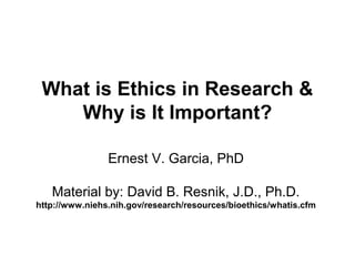 What is Ethics in Research &
Why is It Important?
Ernest V. Garcia, PhD
Material by: David B. Resnik, J.D., Ph.D.
http://www.niehs.nih.gov/research/resources/bioethics/whatis.cfm
 