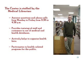 The Center is staffed by the Medical Librarian: Answers questions and phone calls from Monday to Friday from 2:30 to 4:30 p.m. Provides training of staff and customers in use of medical and health databases. Actively helps to organize health fairs. Participates in health-related programs for the public.  