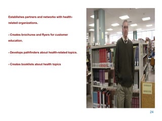 Establishes partners and networks with health-related organizations. - Creates brochures and flyers for customer education.  - Develops pathfinders about health-related topics. - Creates booklists about health topics 