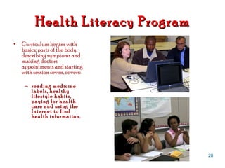 Health Literacy Program Curriculum begins with basics: parts of the body, describing symptoms and making doctors appointments and starting with session seven, covers:  reading medicine labels, healthy lifestyle habits, paying for health care and using the Internet to find health information.  
