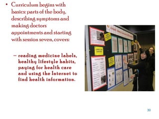Curriculum begins with basics: parts of the body, describing symptoms and making doctors appointments and starting with session seven, covers:  reading medicine labels, healthy lifestyle habits, paying for health care and using the Internet to find health information.  