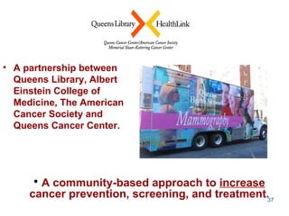 A partnership between Queens Library, Albert Einstein College of Medicine, The American Cancer Society and Queens Cancer Center. A community-based approach to  increase  cancer prevention, screening, and treatment. 