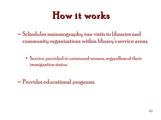 Schedules mammography van visits to libraries and community organizations within library’s service areas. Service provided to uninsured women, regardless of their immigration status. Provides educational programs. How it works  