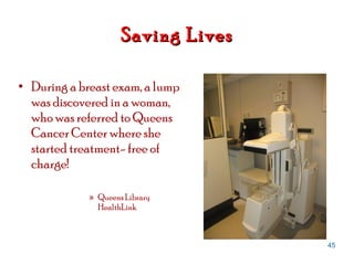 Saving Lives During a breast exam, a lump was discovered in a woman, who was referred to Queens Cancer Center where she started treatment- free of charge! Queens Library HealthLink 
