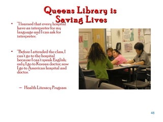 Queens Library is  Saving Lives “ I learned that every hospital have an interpreter for my language and I can ask for interpreter.” “ Before I attended the class, I can’t go to the hospital because I can’t speak English; only I go to Korean doctor; now I go to American hospital and doctor.” Health Literacy Program 