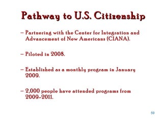 Partnering with the Center for Integration and Advancement of New Americans (CIANA).  Piloted in 2008. Established as a monthly program in January 2009. 2,000 people have attended programs from 2009-2011. Pathway to U.S. Citizenship 