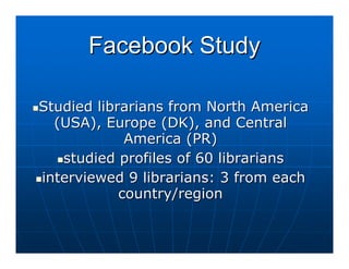 Facebook Study

Studied librarians from North America
  (USA), Europe (DK), and Central
             America (PR)
   studied profiles of 60 librarians
interviewed 9 librarians: 3 from each
            country/region
 