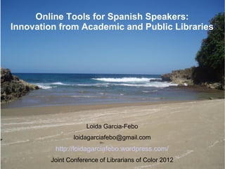 Online Tools for Spanish Speakers:
Innovation from Academic and Public Libraries




                    Loida Garcia-Febo
                loidagarciafebo@gmail.com
         http://loidagarciafebo.wordpress.com/
        Joint Conference of Librarians of Color 2012
 