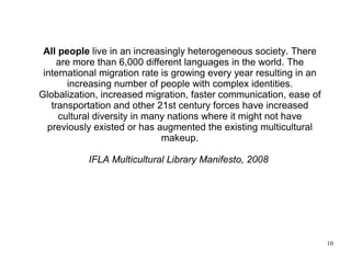 All people live in an increasingly heterogeneous society. There
     are more than 6,000 different languages in the world. The
 international migration rate is growing every year resulting in an
       increasing number of people with complex identities.
Globalization, increased migration, faster communication, ease of
   transportation and other 21st century forces have increased
     cultural diversity in many nations where it might not have
  previously existed or has augmented the existing multicultural
                              makeup.

           IFLA Multicultural Library Manifesto, 2008




                                                                      10
 