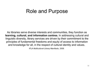 Role and Purpose


  As libraries serve diverse interests and communities, they function as
learning, cultural, and information centres. In addressing cultural and
linguistic diversity, library services are driven by their commitment to the
 principles of fundamental freedoms and equity of access to information
   and knowledge for all, in the respect of cultural identity and values.
                     IFLA Multicultural Library Manifesto, 2008.




                                                                          11
 