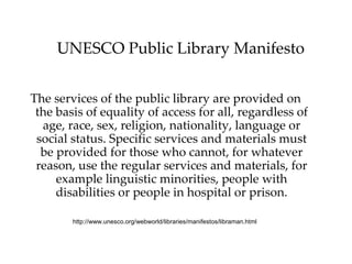 UNESCO Public Library Manifesto


The services of the public library are provided on
 the basis of equality of access for all, regardless of
  age, race, sex, religion, nationality, language or
 social status. Specific services and materials must
  be provided for those who cannot, for whatever
 reason, use the regular services and materials, for
     example linguistic minorities, people with
     disabilities or people in hospital or prison.

        http://www.unesco.org/webworld/libraries/manifestos/libraman.html
 