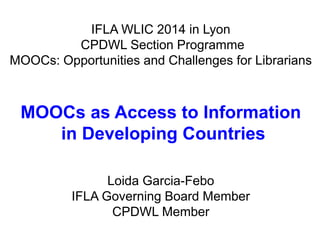 IFLA WLIC 2014 in Lyon 
CPDWL Section Programme 
MOOCs: Opportunities and Challenges for Librarians 
MOOCs as Access to Information 
in Developing Countries 
Loida Garcia-Febo 
IFLA Governing Board Member 
CPDWL Member 
 