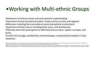 •Working with Multi-ethnic Groups 
•Awareness of cultural norms and socio-political understanding 
•Awareness of local educational system, history of the country, and regional 
differences including the transnational social and political environment. 
•Awareness of local culture including food, music, and architecture. 
•Patiently work with participants to effectively discuss ideas, explain concepts, and 
teach. 
•Careful not to judge, avoided bias and stereotypes, and practiced empathy in local 
situations. 
•Allard, Suzie, Bharat Mehra, and M. Asim Quayyum. Intercultural leadership toolkit for librarians: building awareness to effectively serve diverse multicultural populations. Education Libraries, 30.1 (2007): 5-12. 
•Mi, Misa. Cultural competence for libraries and librarians in health care institutions. Journal of Hospital Librarianship, 5.2 (2005): 15-31. 
•Satgoor, Ujala, and Susan Schnuer. “International partnership, national impact: the South African Library Leadership Project.” Continuing Professional Development - Preparing for New Roles in Libraries: a Voyage of 
Discovery. Sixth World Conference on Continuing Professional Development and Workplace Learning for the Library and Information Professions. Eds. Paul Genoni and Graham Walton. Munich: Saur, 2005. 267-285. 
 