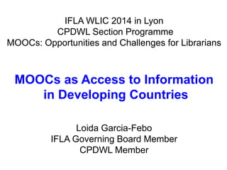 IFLA WLIC 2014 in Lyon 
CPDWL Section Programme 
MOOCs: Opportunities and Challenges for Librarians 
MOOCs as Access to Information 
in Developing Countries 
Loida Garcia-Febo 
IFLA Governing Board Member 
CPDWL Member 
