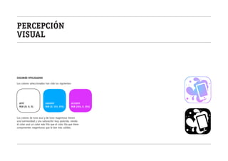percepción
visual



colores utilizados

Los colores seleccionados han sido los siguientes:




  #FFF                     #0099FF                 #CC00FF
  RGB (0, 0, 0)            RGB (0, 153, 255)       RGB (204, 0, 255)



Los colores de tono azul y de tono magentoso tienen
una luminosidad y una saturación muy parecida, siendo
el color azul un color más frío que el color lila que tiene
componentes magentosos que le dan más calidez.
 